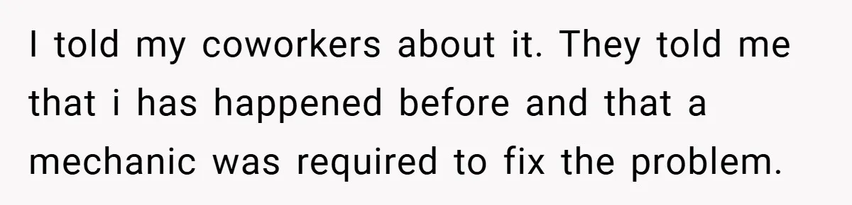 I told my coworkers about it. They told me that i has happened before and that a mechanic was required to fix the problem.