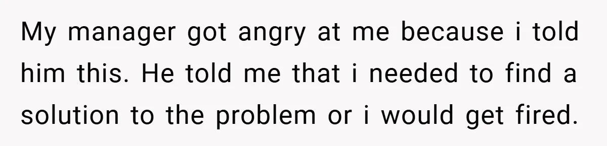 My manager got angry at me because i told him this. He told me that i needed to find a solution to the problem or i would get fired.