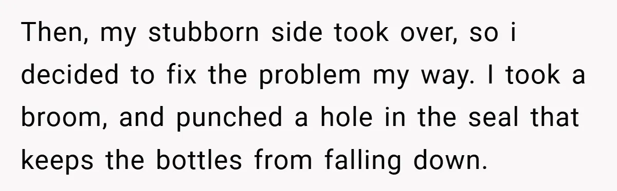 Then, my stubborn side took over, so i decided to fix the problem my way. I took a broom, and punched a hole in the seal that keeps the bottles...