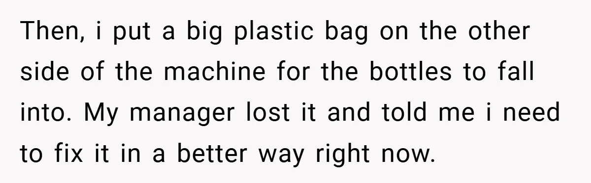 Then, i put a big plastic bag on the other side of the machine for the bottles to fall into. My manager lost it and told me i need to...