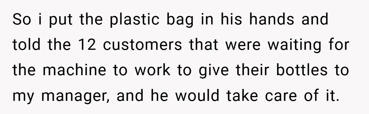 So i put the plastic bag in his hands and told the 12 customers that were waiting for the machine to work to give their bottles to my manager, and...