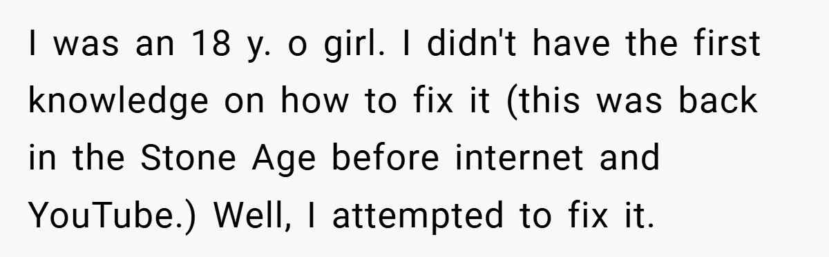 I was an 18 y. o girl. I didn't have the first knowledge on how to fix it (this was back in the Stone Age before internet and YouTube.) Well,...