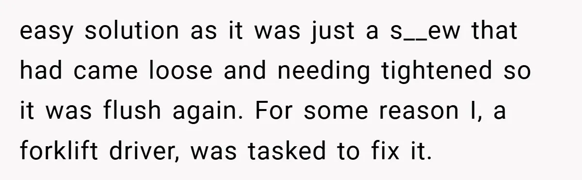 easy solution as it was just a s__ew that had came loose and needing tightened so it was flush again. For some reason I, a forklift driver, was tasked to...