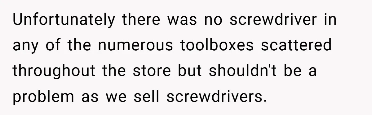 Unfortunately there was no screwdriver in any of the numerous toolboxes scattered throughout the store but shouldn't be a problem as we sell screwdrivers.