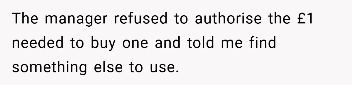 The manager refused to authorise the £1 needed to buy one and told me find something else to use.