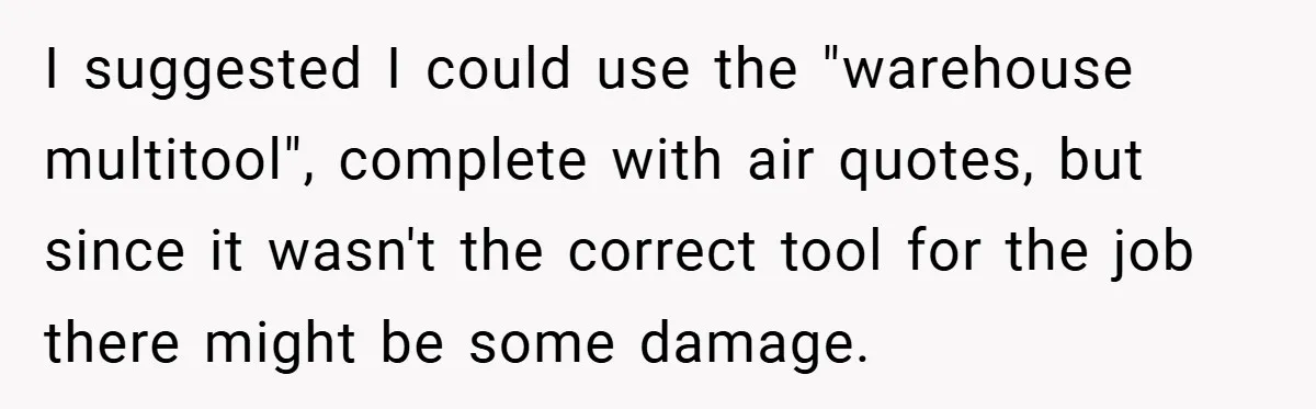 I suggested I could use the "warehouse multitool", complete with air quotes, but since it wasn't the correct tool for the job there might be some damage.