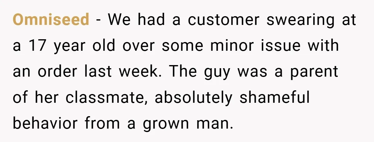 Omniseed − We had a customer swearing at a 17 year old over some minor issue with an order last week. The guy was a parent of her classmate, absolutely...