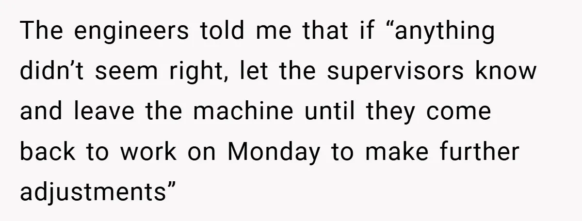 The engineers told me that if “anything didn’t seem right, let the supervisors know and leave the machine until they come back to work on Monday to make further adjustments”