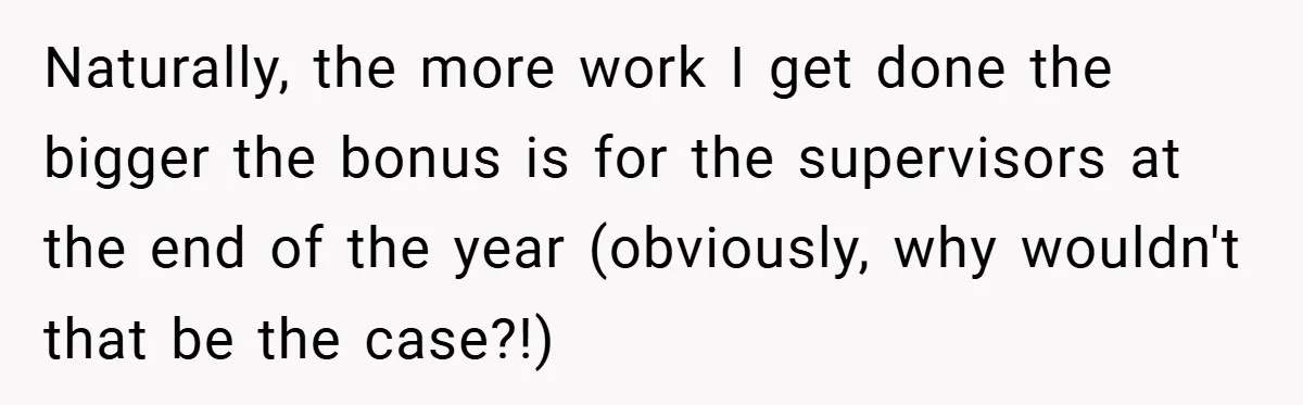 Naturally, the more work I get done the bigger the bonus is for the supervisors at the end of the year (obviously, why wouldn't that be the case?!)