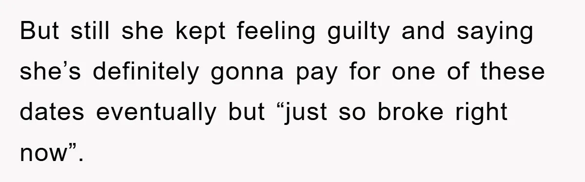 But still she kept feeling guilty and saying she’s definitely gonna pay for one of these dates eventually but “just so broke right now”.