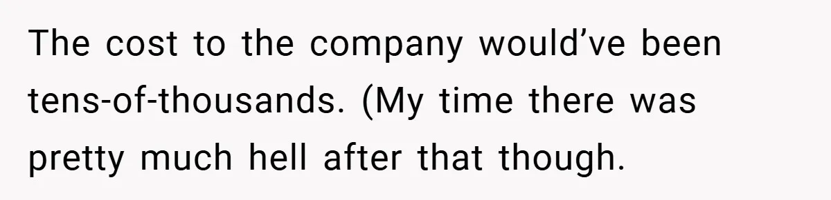The cost to the company would’ve been tens-of-thousands. (My time there was pretty much hell after that though.