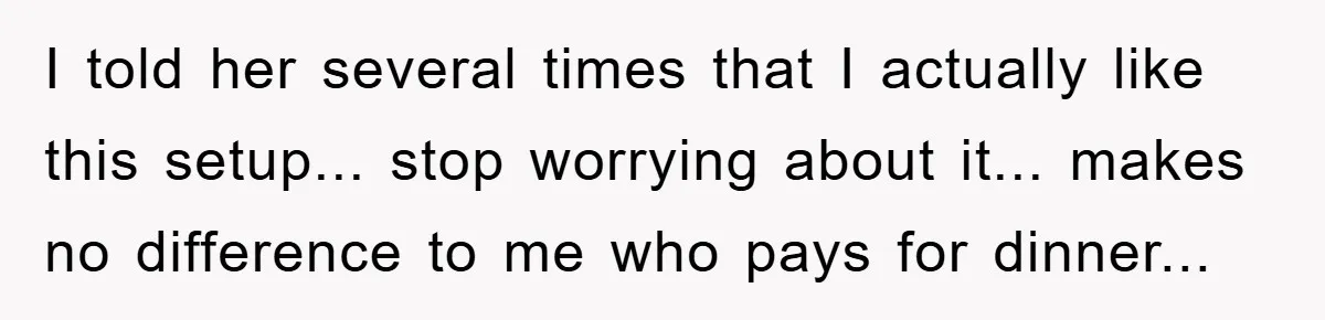 I told her several times that I actually like this setup... stop worrying about it... makes no difference to me who pays for dinner...