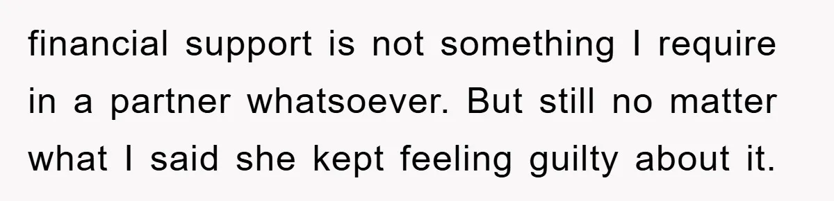 financial support is not something I require in a partner whatsoever. But still no matter what I said she kept feeling guilty about it.