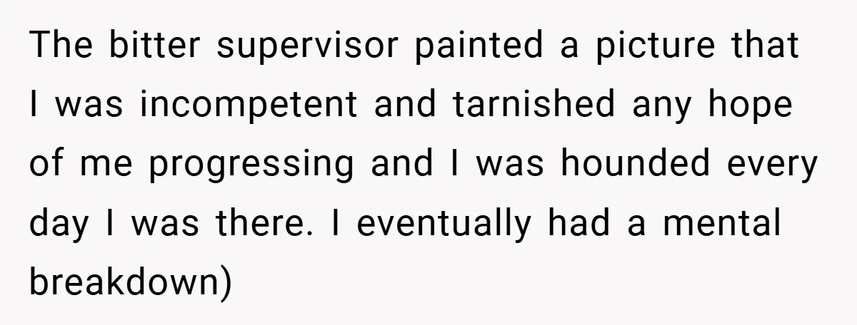 The bitter supervisor painted a picture that I was incompetent and tarnished any hope of me progressing and I was hounded every day I was there. I eventually had a...