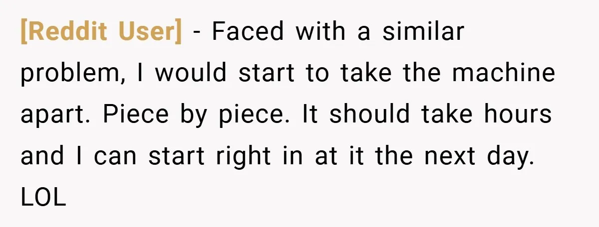 [Reddit User] − Faced with a similar problem, I would start to take the machine apart. Piece by piece. It should take hours and I can start right in at...