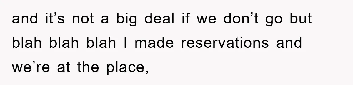 and it’s not a big deal if we don’t go but blah blah blah I made reservations and we’re at the place,