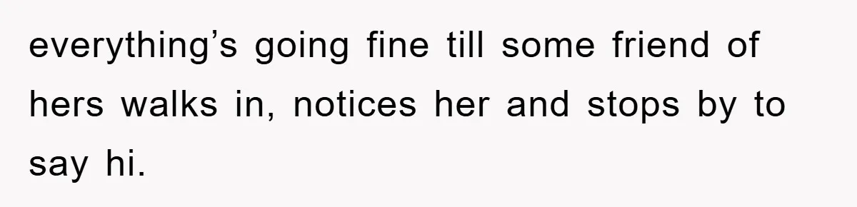 everything’s going fine till some friend of hers walks in, notices her and stops by to say hi.