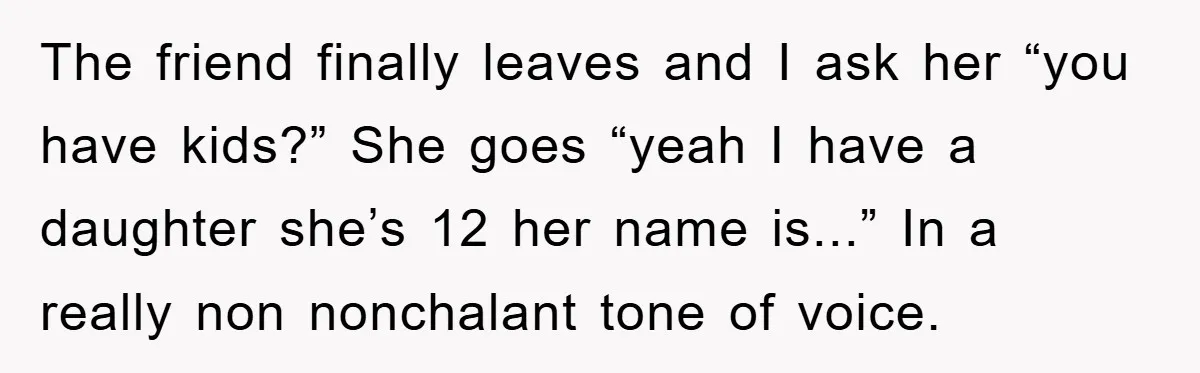 The friend finally leaves and I ask her “you have kids?” She goes “yeah I have a daughter she’s 12 her name is...” In a really non nonchalant tone of...