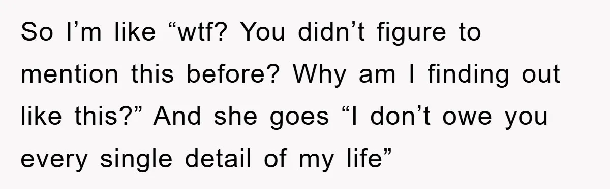 So I’m like “wtf? You didn’t figure to mention this before? Why am I finding out like this?” And she goes “I don’t owe you every single detail of my...