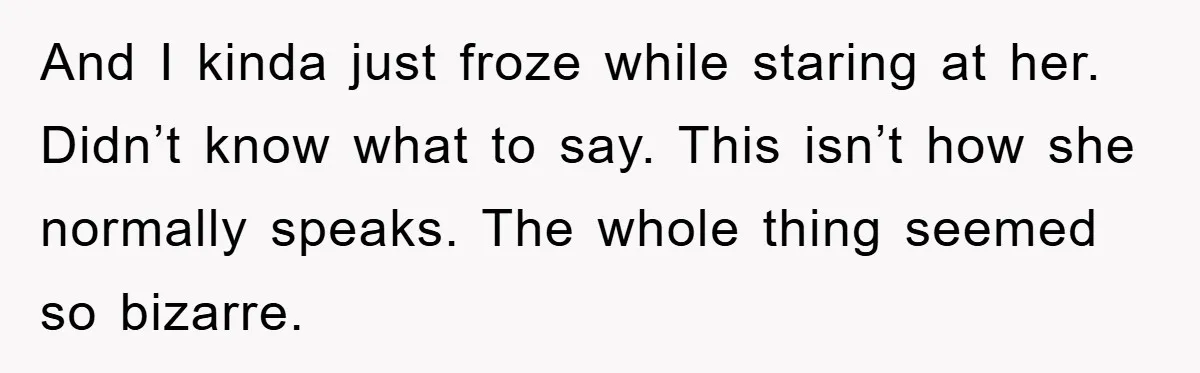 And I kinda just froze while staring at her. Didn’t know what to say. This isn’t how she normally speaks. The whole thing seemed so bizarre.