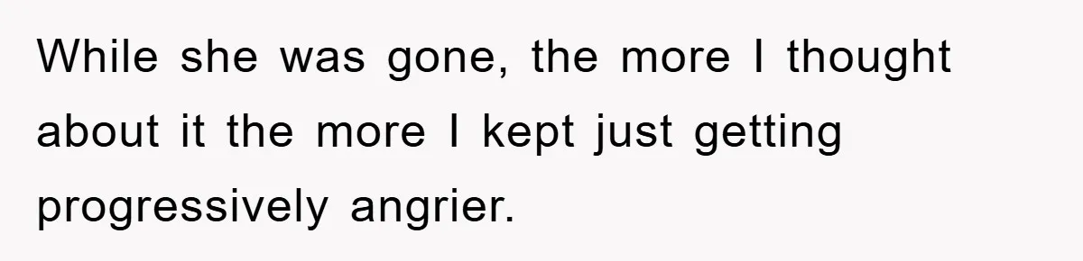 While she was gone, the more I thought about it the more I kept just getting progressively angrier.