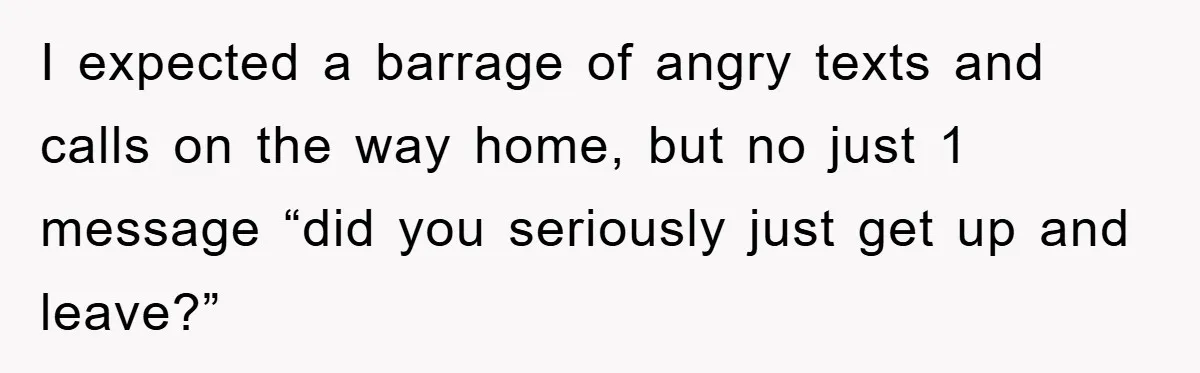 I expected a barrage of angry texts and calls on the way home, but no just 1 message “did you seriously just get up and leave?”