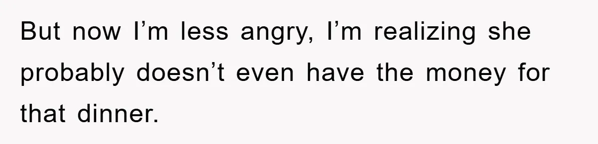 But now I’m less angry, I’m realizing she probably doesn’t even have the money for that dinner.