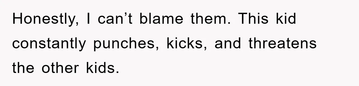 Honestly, I can’t blame them. This kid constantly punches, kicks, and threatens the other kids.