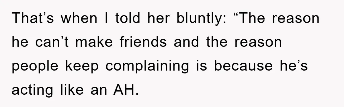 That’s when I told her bluntly: “The reason he can’t make friends and the reason people keep complaining is because he’s acting like an AH.