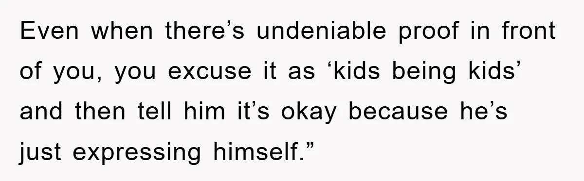 Even when there’s undeniable proof in front of you, you excuse it as ‘kids being kids’ and then tell him it’s okay because he’s just expressing himself.”