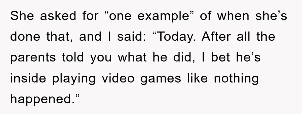 She asked for “one example” of when she’s done that, and I said: “Today. After all the parents told you what he did, I bet he’s inside playing video games...