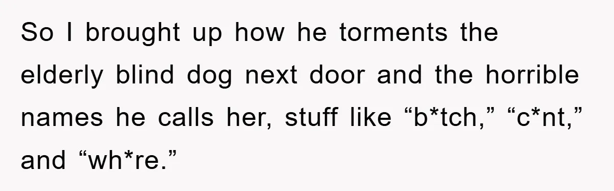 So I brought up how he torments the elderly blind dog next door and the horrible names he calls her, stuff like “b*tch,” “c*nt,” and “wh*re.”