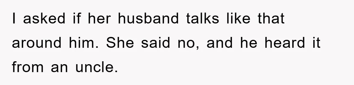 I asked if her husband talks like that around him. She said no, and he heard it from an uncle.