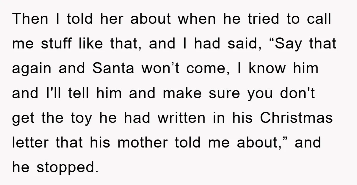 Then I told her about when he tried to call me stuff like that, and I had said, “Say that again and Santa won’t come, I know him and I'll...