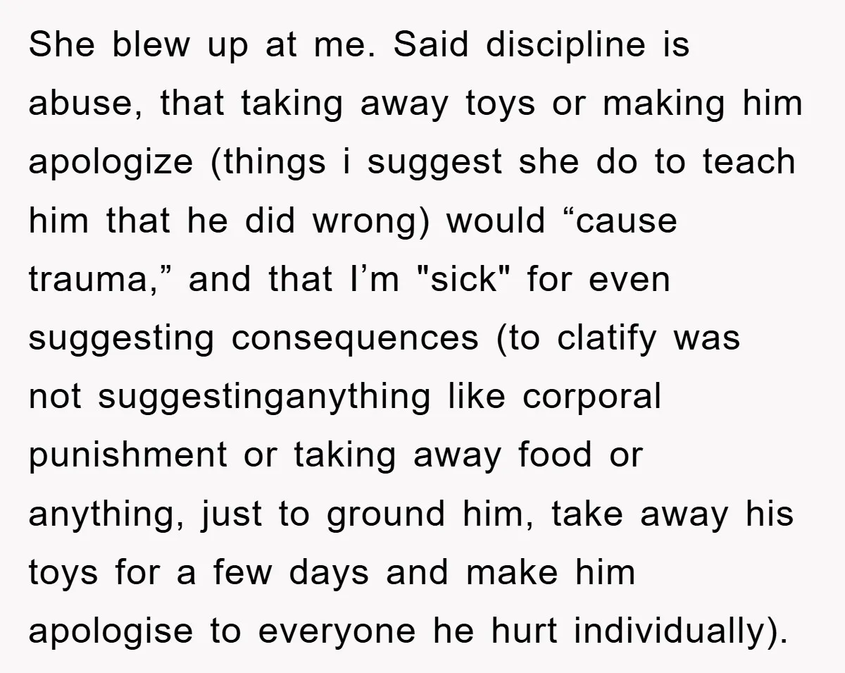 She blew up at me. Said discipline is abuse, that taking away toys or making him apologize (things i suggest she do to teach him that he did wrong) would...