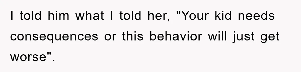 I told him what I told her, "Your kid needs consequences or this behavior will just get worse".