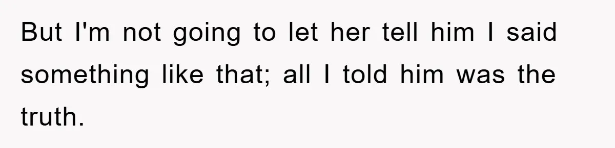 But I'm not going to let her tell him I said something like that; all I told him was the truth.