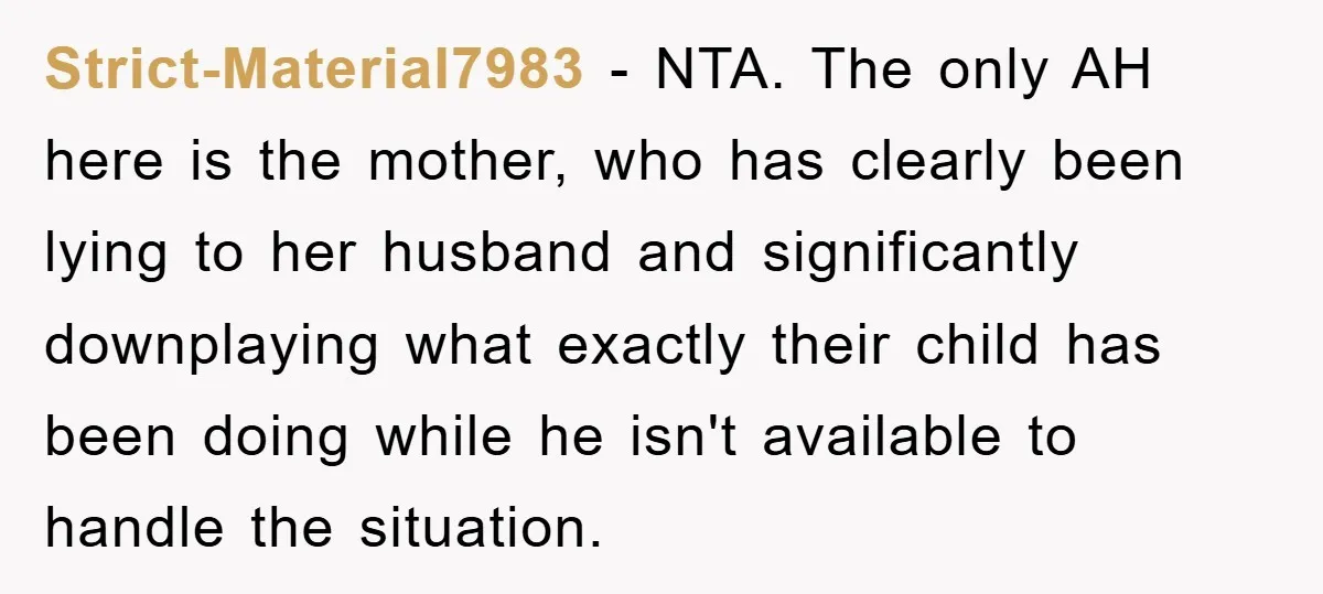 Strict-Material7983 − NTA. The only AH here is the mother, who has clearly been lying to her husband and significantly downplaying what exactly their child has been doing while he...