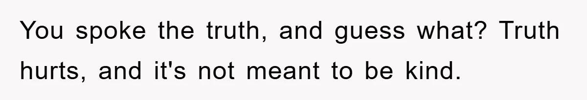 You spoke the truth, and guess what? Truth hurts, and it's not meant to be kind.