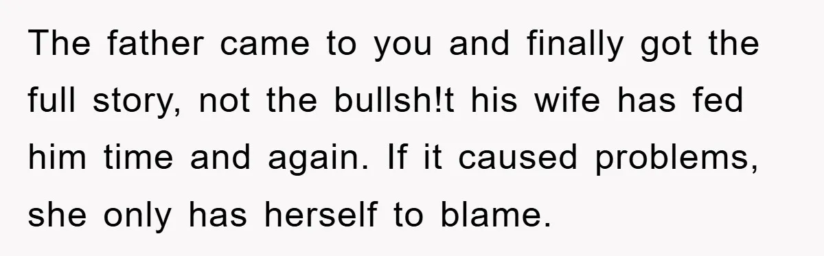 The father came to you and finally got the full story, not the bullsh!t his wife has fed him time and again. If it caused problems, she only has herself...