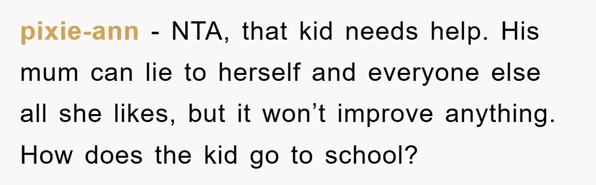 pixie-ann − NTA, that kid needs help. His mum can lie to herself and everyone else all she likes, but it won’t improve anything. How does the kid go to...