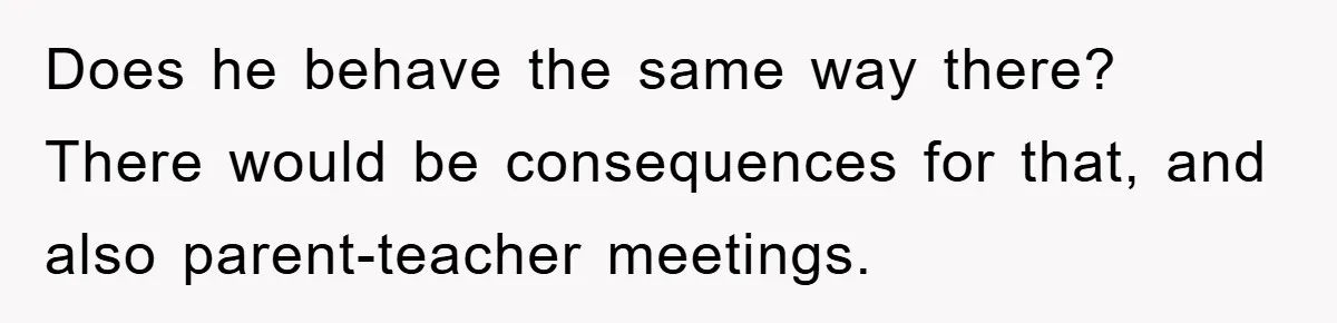 Does he behave the same way there? There would be consequences for that, and also parent-teacher meetings.