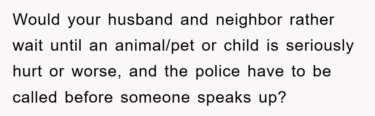 Would your husband and neighbor rather wait until an animal/pet or child is seriously hurt or worse, and the police have to be called before someone speaks up?