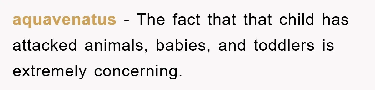 aquavenatus − The fact that that child has attacked animals, babies, and toddlers is extremely concerning.