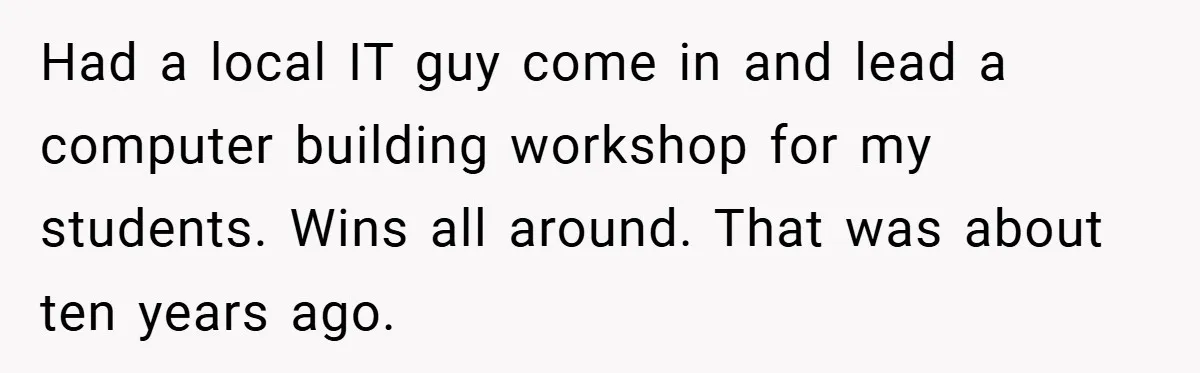 Had a local IT guy come in and lead a computer building workshop for my students. Wins all around. That was about ten years ago.