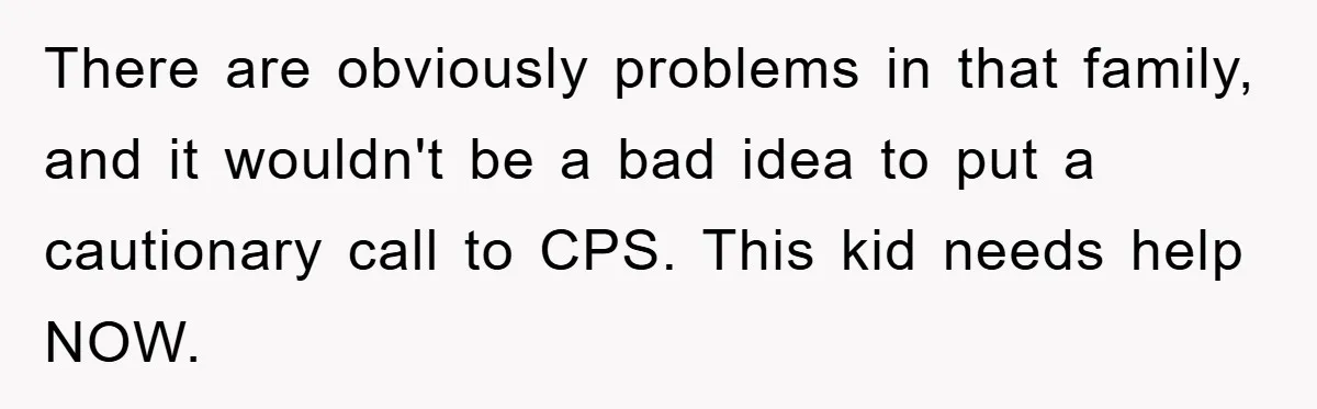 There are obviously problems in that family, and it wouldn't be a bad idea to put a cautionary call to CPS. This kid needs help NOW.