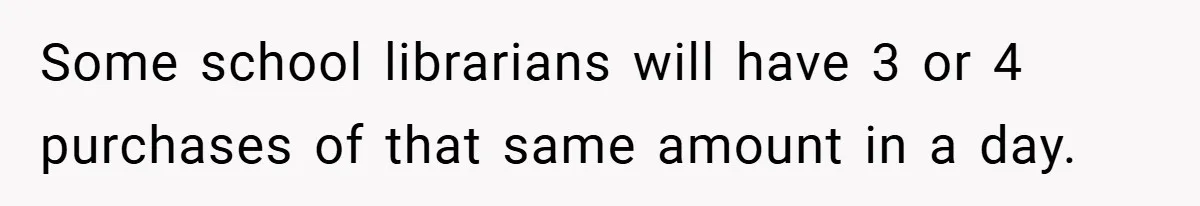 Some school librarians will have 3 or 4 purchases of that same amount in a day.