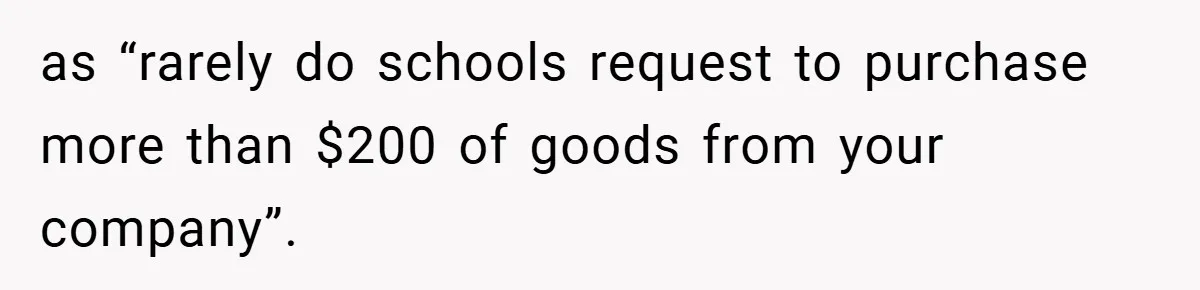 as “rarely do schools request to purchase more than $200 of goods from your company”.