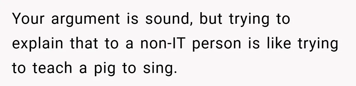 Your argument is sound, but trying to explain that to a non-IT person is like trying to teach a pig to sing.