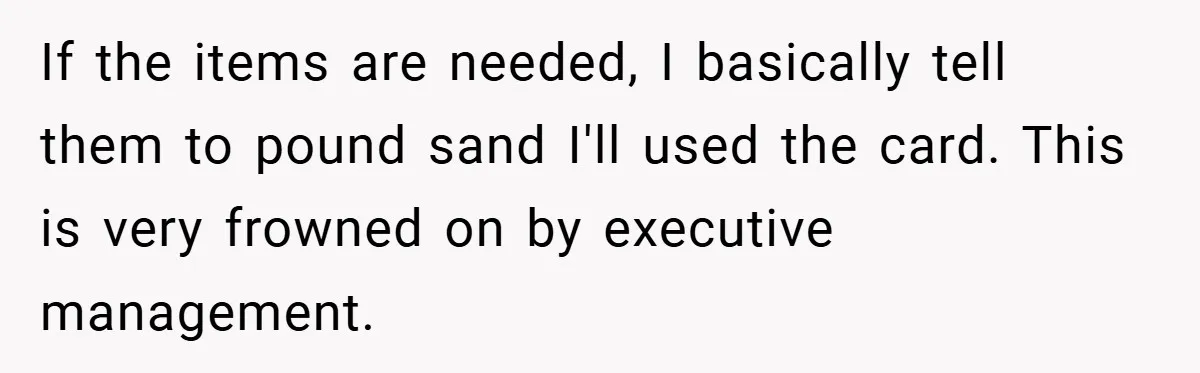If the items are needed, I basically tell them to pound sand I'll used the card. This is very frowned on by executive management.